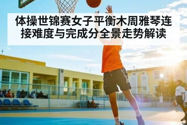 体操世锦赛女子平衡木周雅琴连接难度与完成分全景走势解读