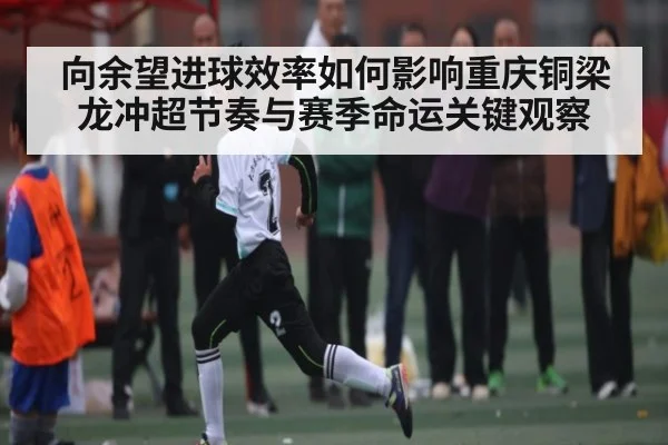向余望进球效率如何影响重庆铜梁龙冲超节奏与赛季命运关键观察