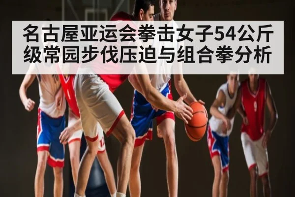 名古屋亚运会拳击女子54公斤级常园步伐压迫与组合拳分析