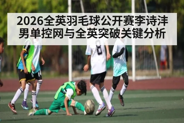 2026全英羽毛球公开赛李诗沣男单控网与全英突破关键分析